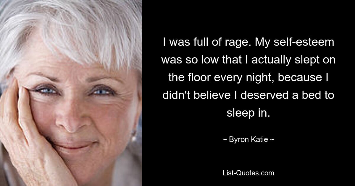 I was full of rage. My self-esteem was so low that I actually slept on the floor every night, because I didn't believe I deserved a bed to sleep in. — © Byron Katie