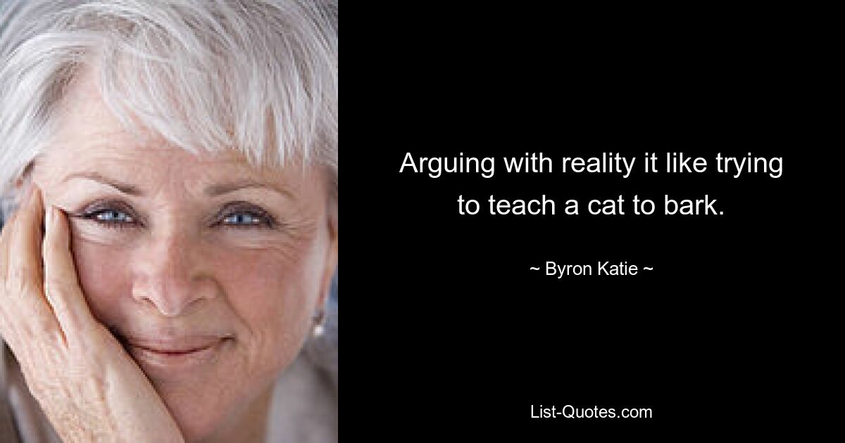 Arguing with reality it like trying to teach a cat to bark. — © Byron Katie