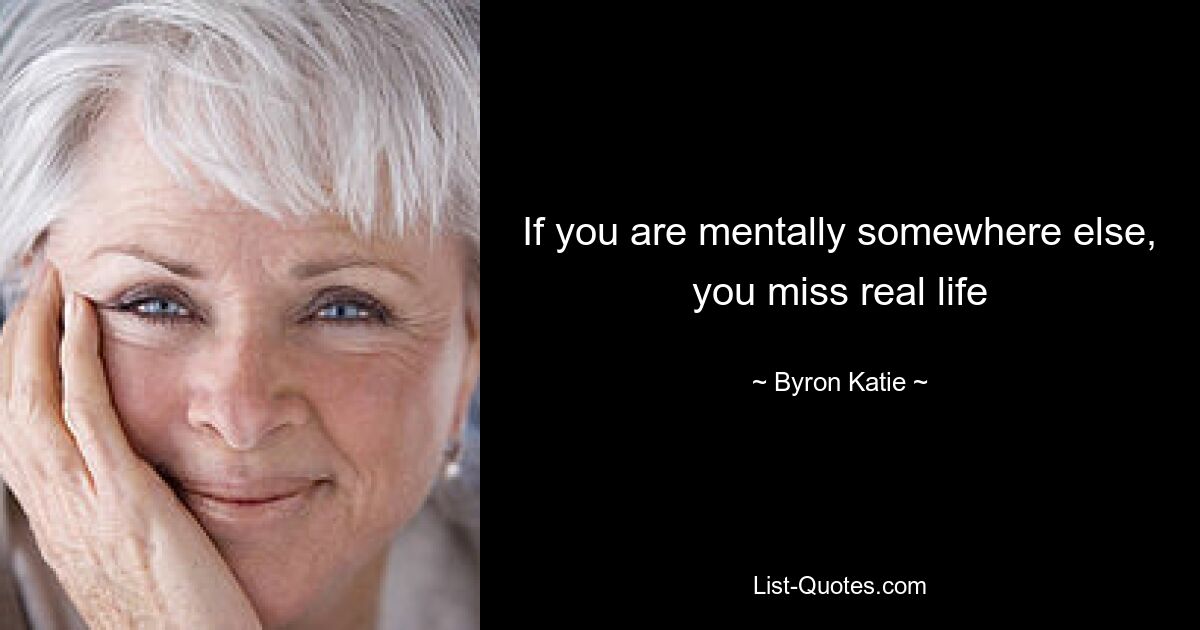 If you are mentally somewhere else, you miss real life — © Byron Katie