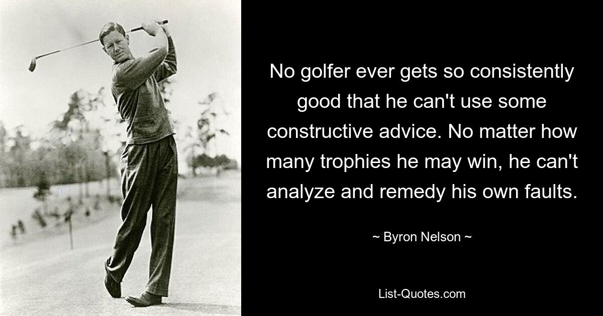 No golfer ever gets so consistently good that he can't use some constructive advice. No matter how many trophies he may win, he can't analyze and remedy his own faults. — © Byron Nelson