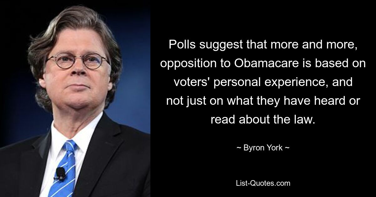 Polls suggest that more and more, opposition to Obamacare is based on voters' personal experience, and not just on what they have heard or read about the law. — © Byron York