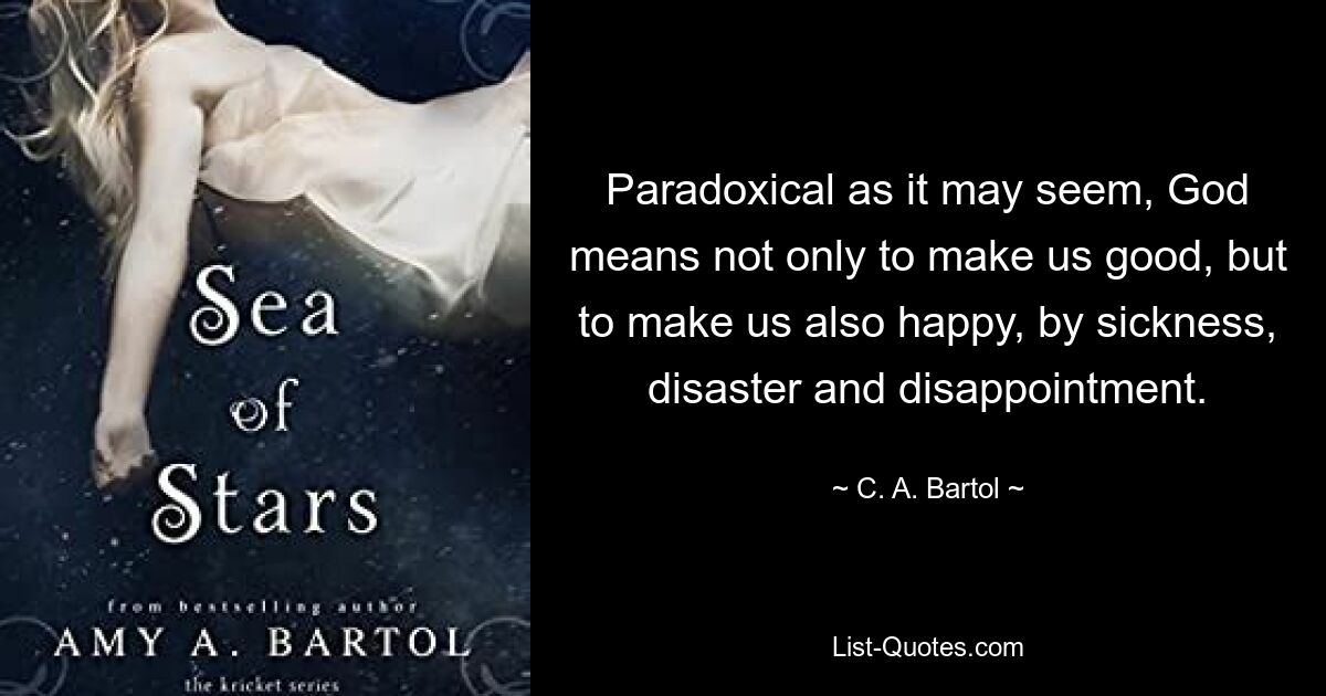 Paradoxical as it may seem, God means not only to make us good, but to make us also happy, by sickness, disaster and disappointment. — © C. A. Bartol