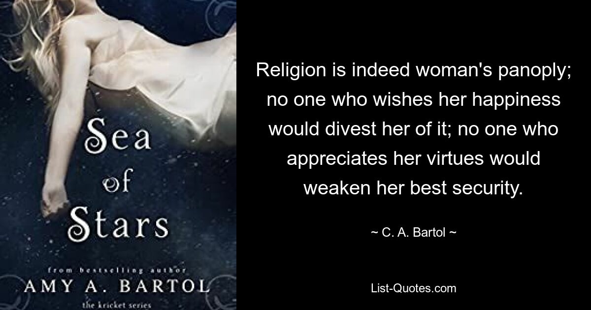 Religion is indeed woman's panoply; no one who wishes her happiness would divest her of it; no one who appreciates her virtues would weaken her best security. — © C. A. Bartol