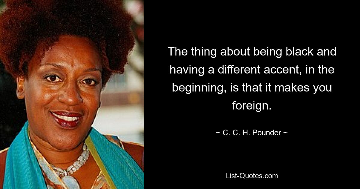 The thing about being black and having a different accent, in the beginning, is that it makes you foreign. — © C. C. H. Pounder