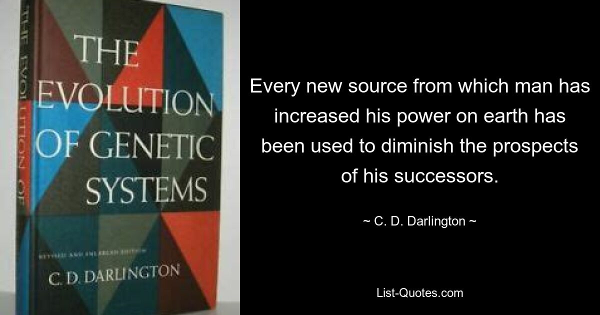 Every new source from which man has increased his power on earth has been used to diminish the prospects of his successors. — © C. D. Darlington