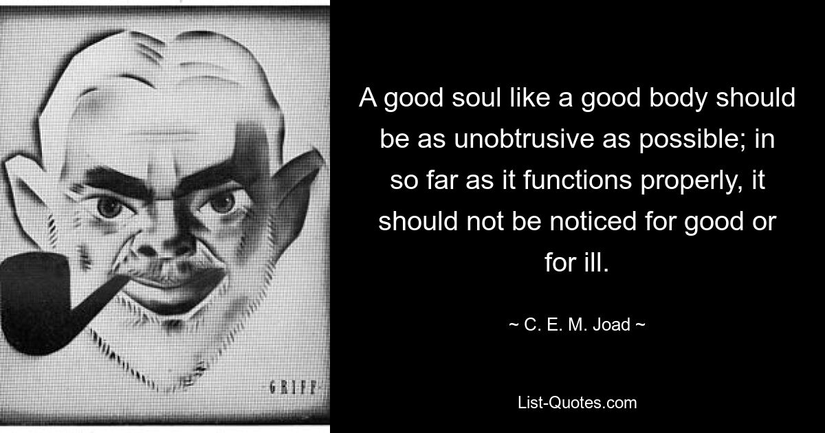 A good soul like a good body should be as unobtrusive as possible; in so far as it functions properly, it should not be noticed for good or for ill. — © C. E. M. Joad