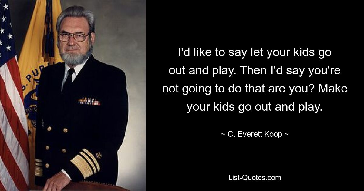 I'd like to say let your kids go out and play. Then I'd say you're not going to do that are you? Make your kids go out and play. — © C. Everett Koop