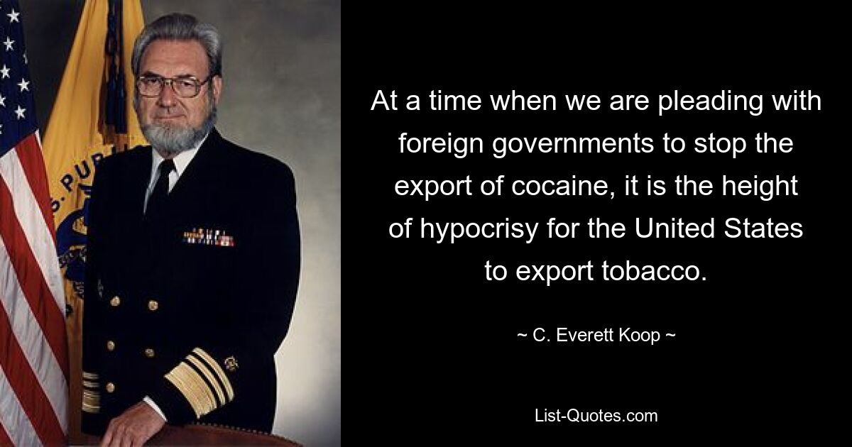 At a time when we are pleading with foreign governments to stop the export of cocaine, it is the height of hypocrisy for the United States to export tobacco. — © C. Everett Koop