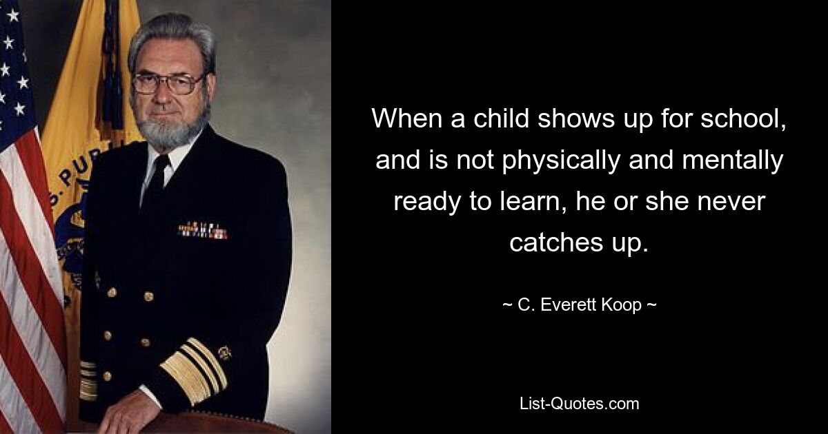 When a child shows up for school, and is not physically and mentally ready to learn, he or she never catches up. — © C. Everett Koop