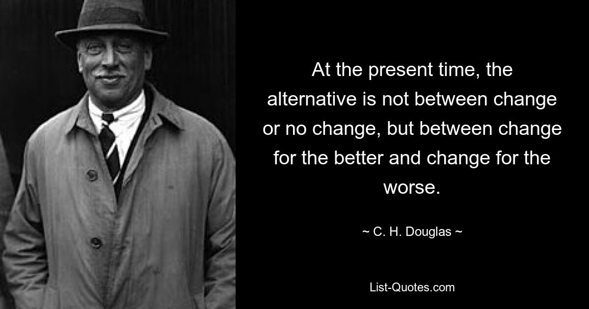 At the present time, the alternative is not between change or no change, but between change for the better and change for the worse. — © C. H. Douglas