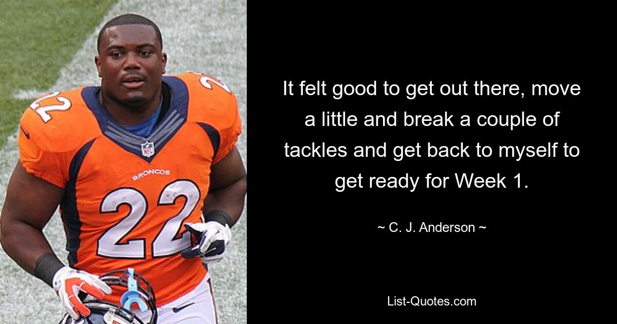 It felt good to get out there, move a little and break a couple of tackles and get back to myself to get ready for Week 1. — © C. J. Anderson