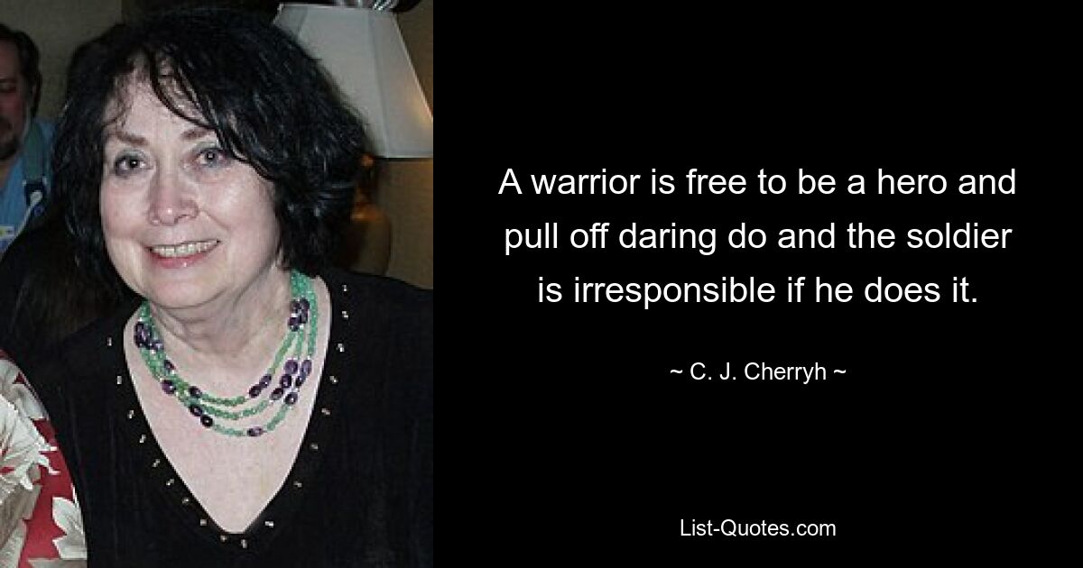 A warrior is free to be a hero and pull off daring do and the soldier is irresponsible if he does it. — © C. J. Cherryh