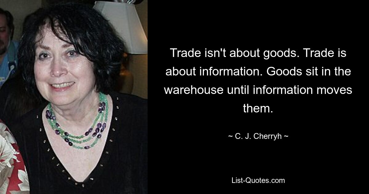 Trade isn't about goods. Trade is about information. Goods sit in the warehouse until information moves them. — © C. J. Cherryh