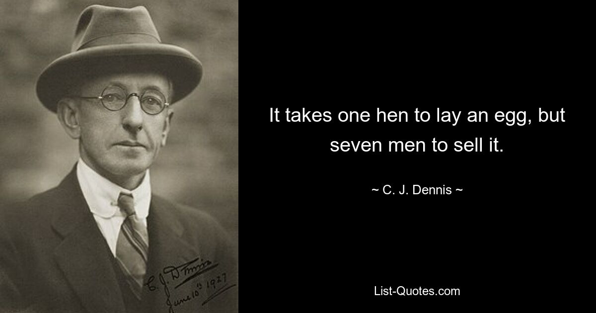 It takes one hen to lay an egg, but seven men to sell it. — © C. J. Dennis