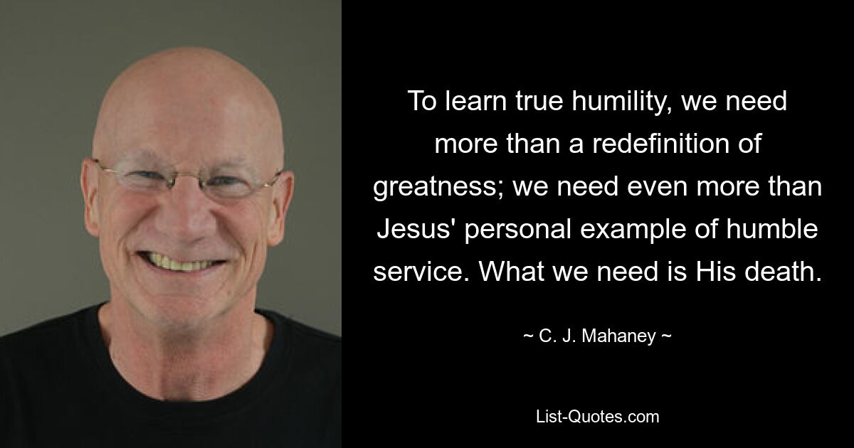 To learn true humility, we need more than a redefinition of greatness; we need even more than Jesus' personal example of humble service. What we need is His death. — © C. J. Mahaney