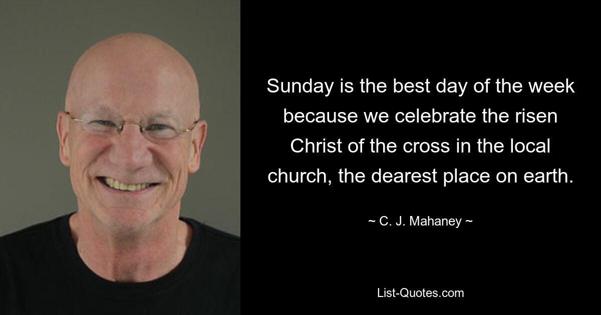 Sunday is the best day of the week because we celebrate the risen Christ of the cross in the local church, the dearest place on earth. — © C. J. Mahaney