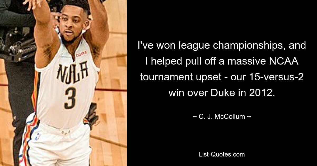 I've won league championships, and I helped pull off a massive NCAA tournament upset - our 15-versus-2 win over Duke in 2012. — © C. J. McCollum