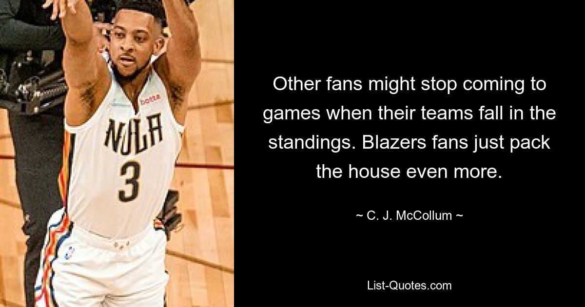 Other fans might stop coming to games when their teams fall in the standings. Blazers fans just pack the house even more. — © C. J. McCollum