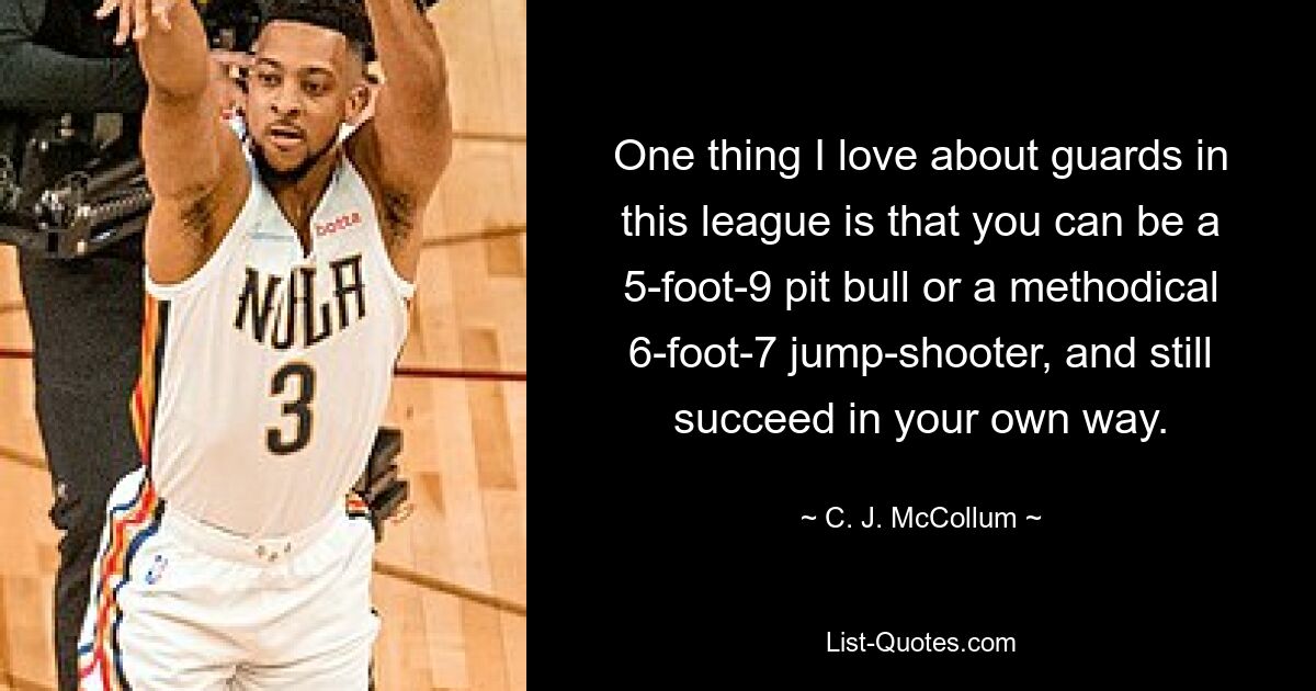 One thing I love about guards in this league is that you can be a 5-foot-9 pit bull or a methodical 6-foot-7 jump-shooter, and still succeed in your own way. — © C. J. McCollum