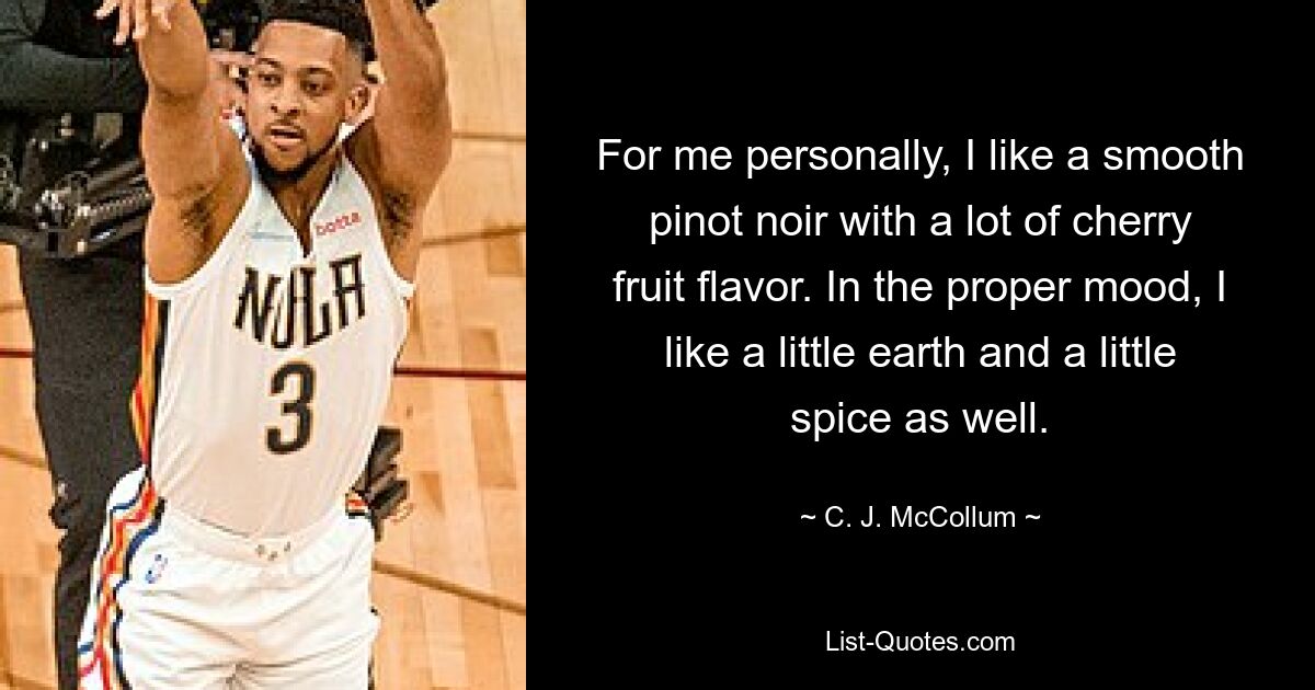 For me personally, I like a smooth pinot noir with a lot of cherry fruit flavor. In the proper mood, I like a little earth and a little spice as well. — © C. J. McCollum