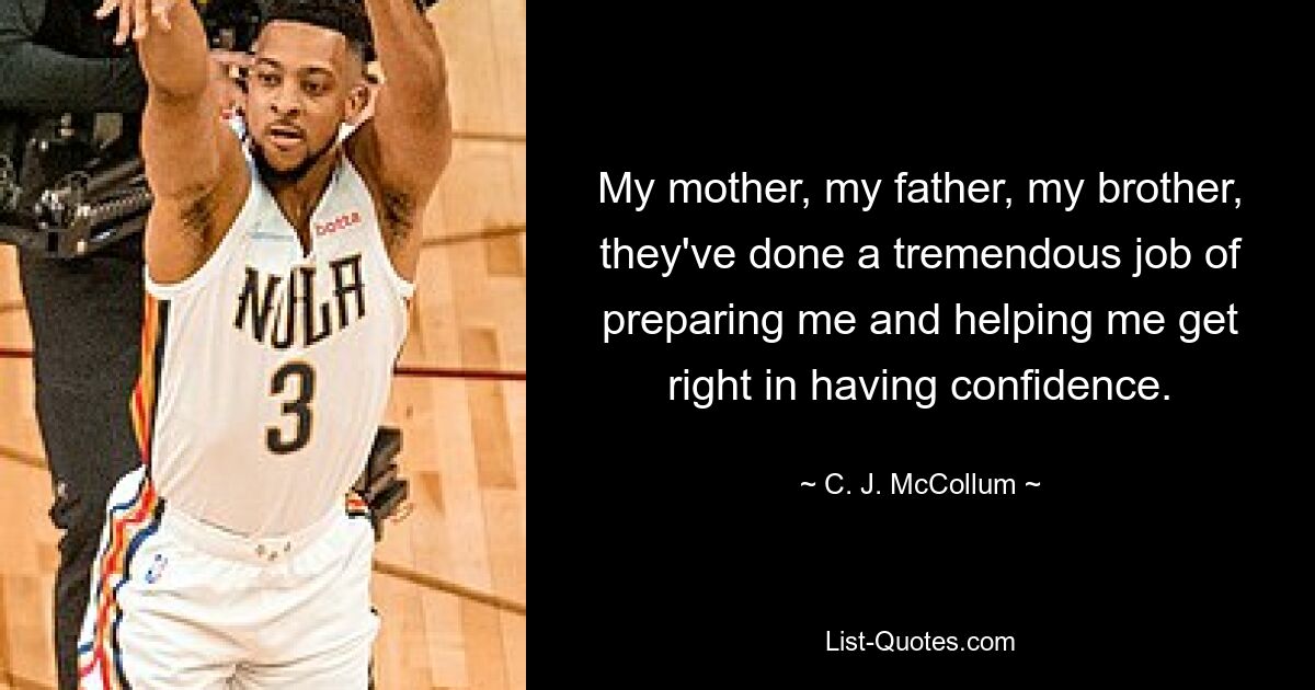 My mother, my father, my brother, they've done a tremendous job of preparing me and helping me get right in having confidence. — © C. J. McCollum