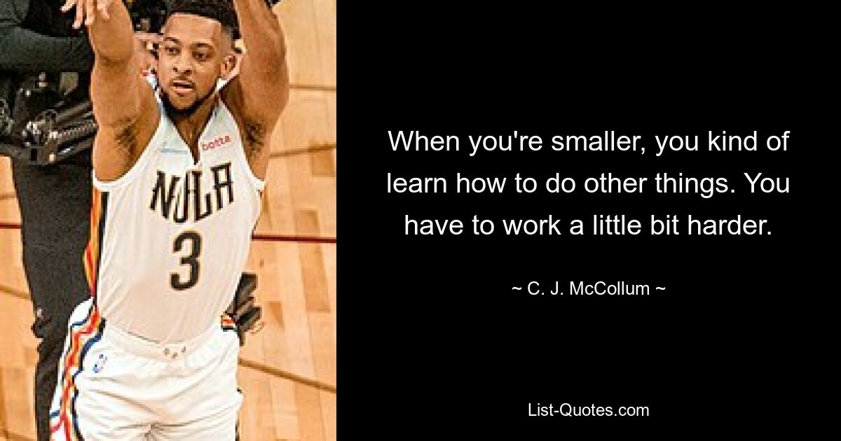 When you're smaller, you kind of learn how to do other things. You have to work a little bit harder. — © C. J. McCollum