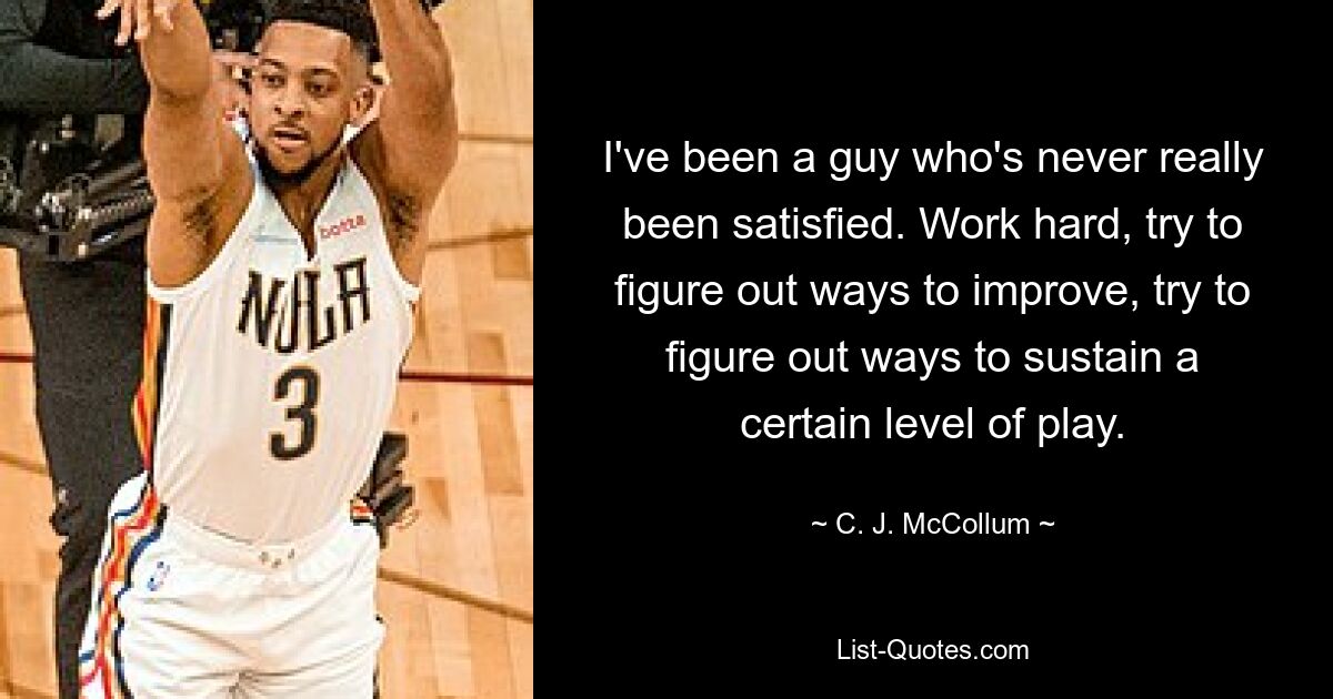 I've been a guy who's never really been satisfied. Work hard, try to figure out ways to improve, try to figure out ways to sustain a certain level of play. — © C. J. McCollum