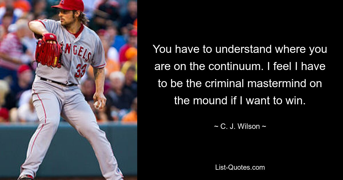 You have to understand where you are on the continuum. I feel I have to be the criminal mastermind on the mound if I want to win. — © C. J. Wilson