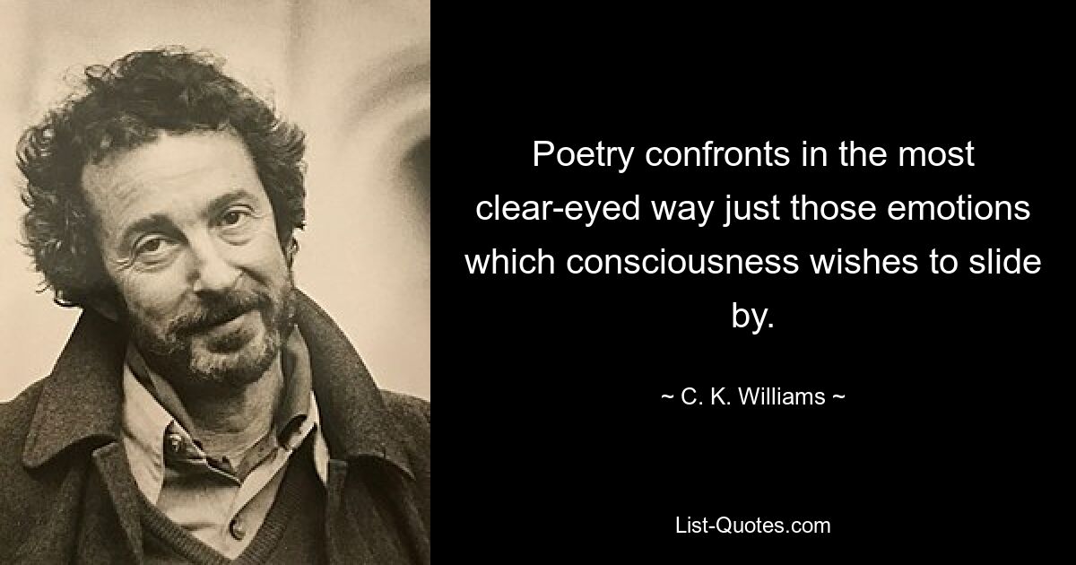 Poetry confronts in the most clear-eyed way just those emotions which consciousness wishes to slide by. — © C. K. Williams