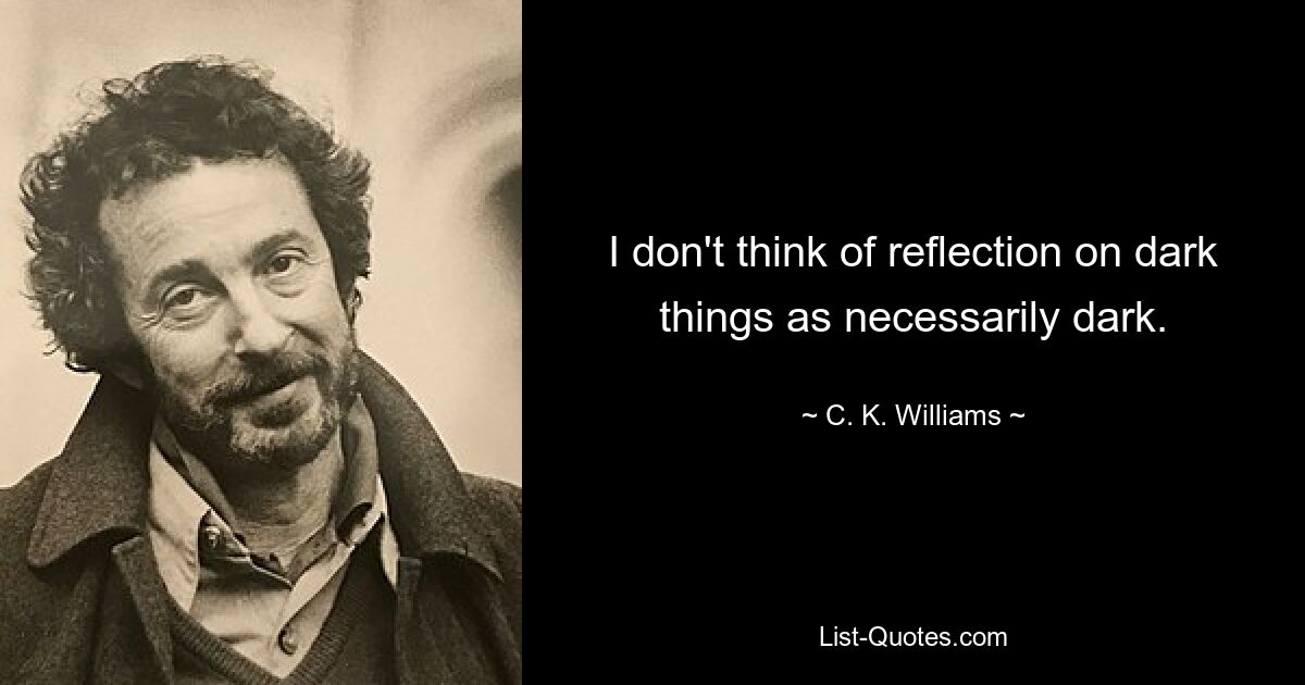 I don't think of reflection on dark things as necessarily dark. — © C. K. Williams