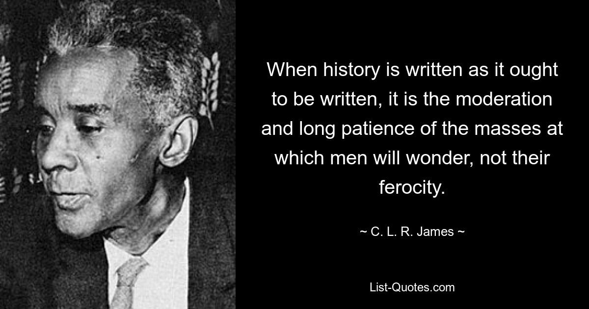 When history is written as it ought to be written, it is the moderation and long patience of the masses at which men will wonder, not their ferocity. — © C. L. R. James