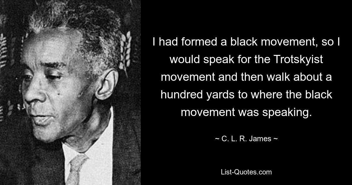 I had formed a black movement, so I would speak for the Trotskyist movement and then walk about a hundred yards to where the black movement was speaking. — © C. L. R. James