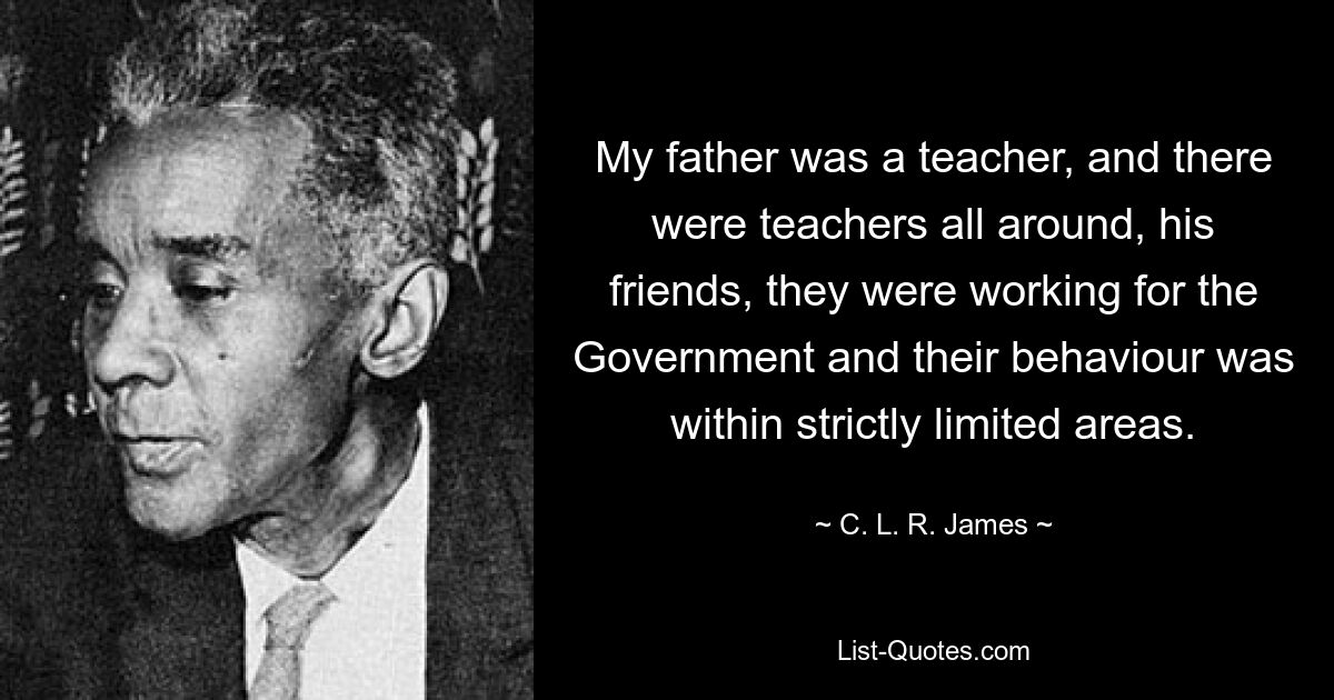 My father was a teacher, and there were teachers all around, his friends, they were working for the Government and their behaviour was within strictly limited areas. — © C. L. R. James