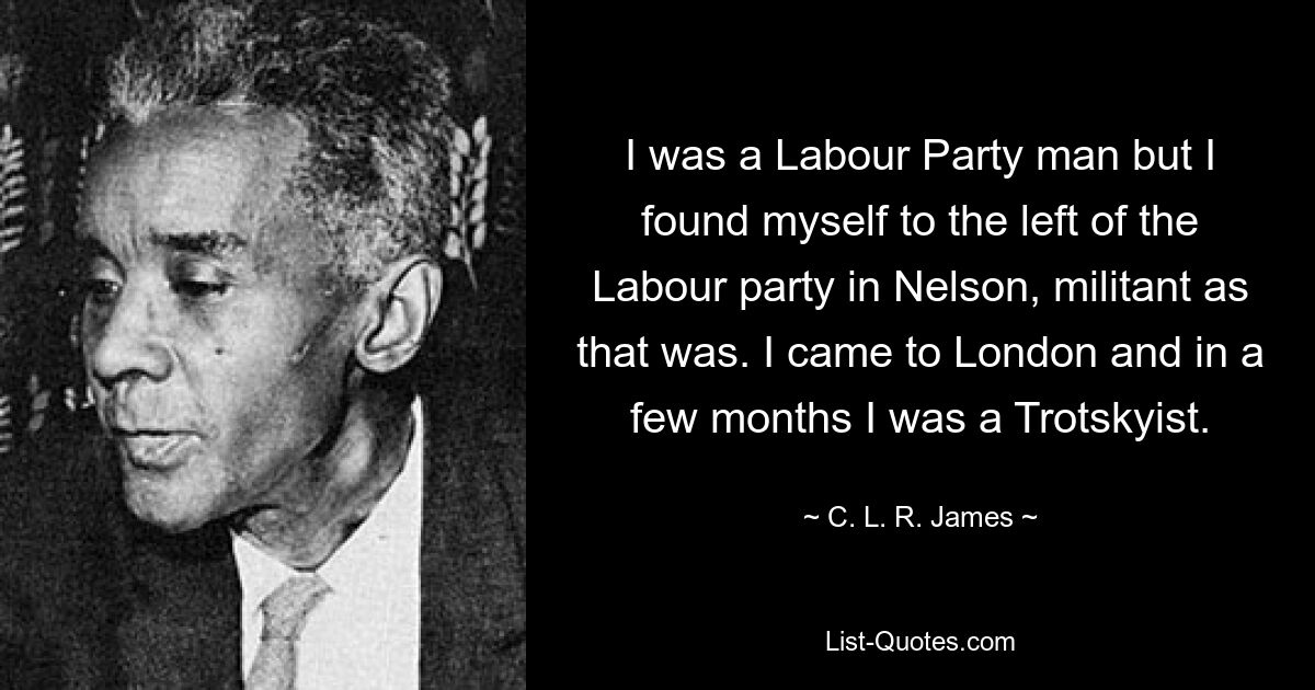 I was a Labour Party man but I found myself to the left of the Labour party in Nelson, militant as that was. I came to London and in a few months I was a Trotskyist. — © C. L. R. James