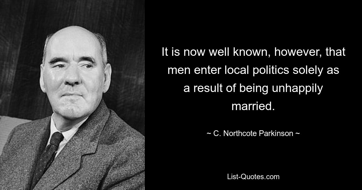 It is now well known, however, that men enter local politics solely as a result of being unhappily married. — © C. Northcote Parkinson