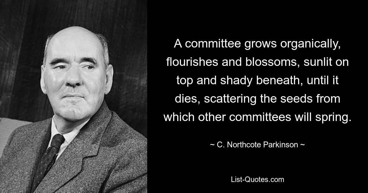 A committee grows organically, flourishes and blossoms, sunlit on top and shady beneath, until it dies, scattering the seeds from which other committees will spring. — © C. Northcote Parkinson