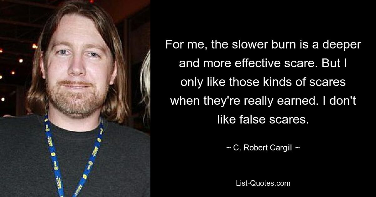 For me, the slower burn is a deeper and more effective scare. But I only like those kinds of scares when they're really earned. I don't like false scares. — © C. Robert Cargill