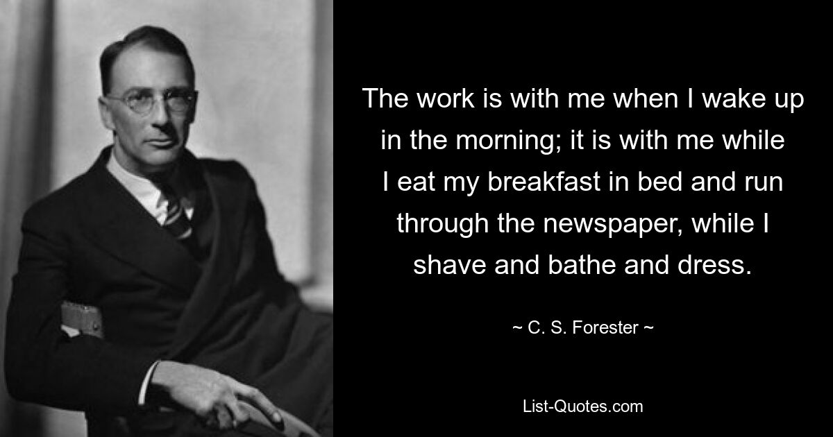 The work is with me when I wake up in the morning; it is with me while I eat my breakfast in bed and run through the newspaper, while I shave and bathe and dress. — © C. S. Forester