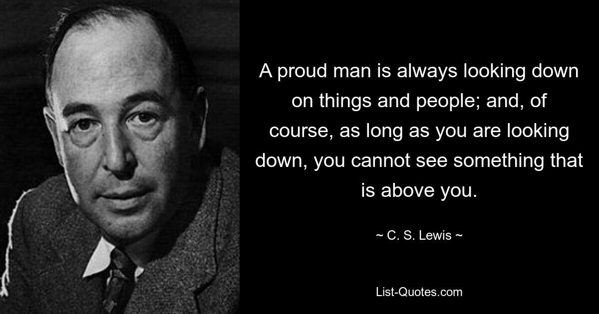 A proud man is always looking down on things and people; and, of course, as long as you are looking down, you cannot see something that is above you. — © C. S. Lewis