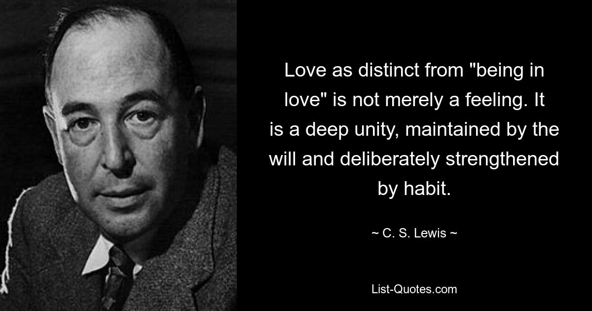 Love as distinct from "being in love" is not merely a feeling. It is a deep unity, maintained by the will and deliberately strengthened by habit. — © C. S. Lewis