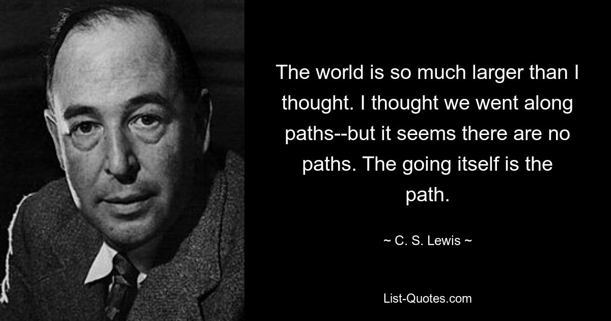 The world is so much larger than I thought. I thought we went along paths--but it seems there are no paths. The going itself is the path. — © C. S. Lewis