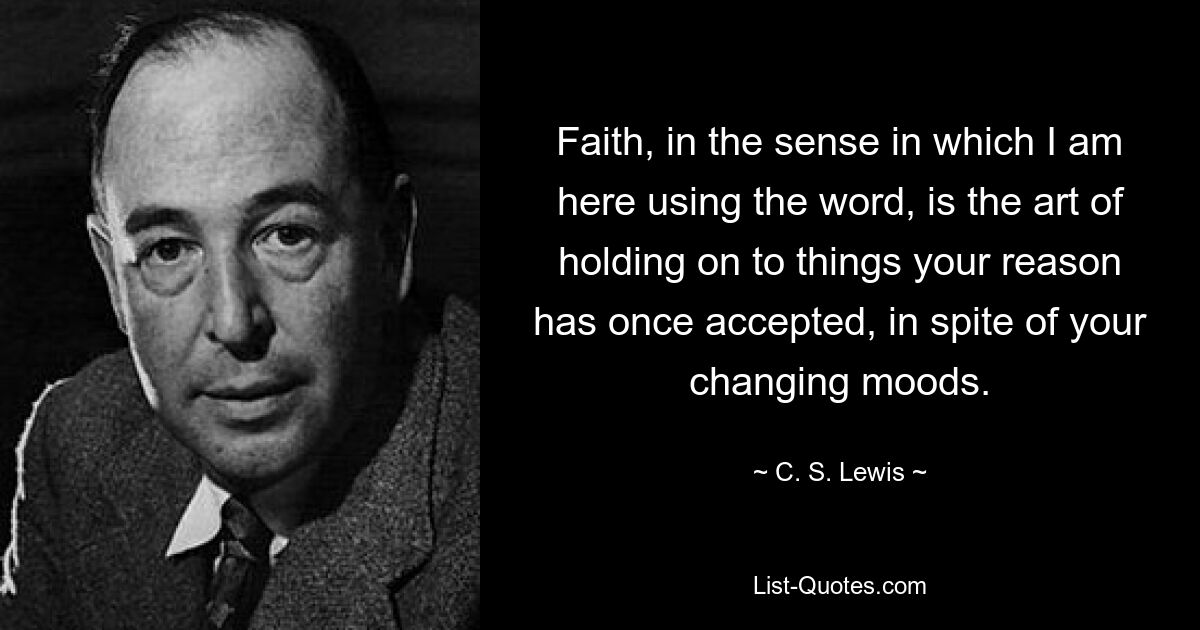 Faith, in the sense in which I am here using the word, is the art of holding on to things your reason has once accepted, in spite of your changing moods. — © C. S. Lewis