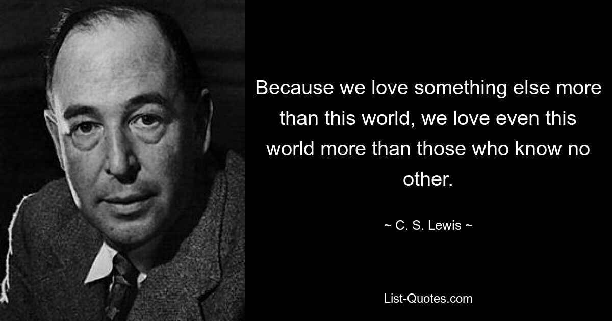 Because we love something else more than this world, we love even this world more than those who know no other. — © C. S. Lewis