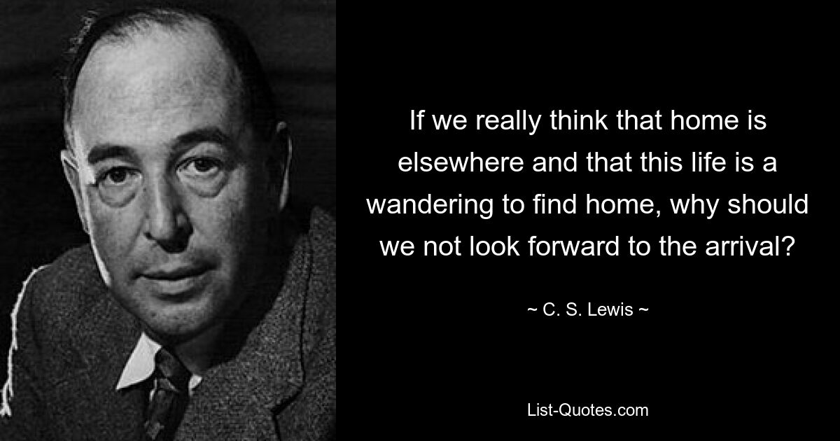 If we really think that home is elsewhere and that this life is a wandering to find home, why should we not look forward to the arrival? — © C. S. Lewis