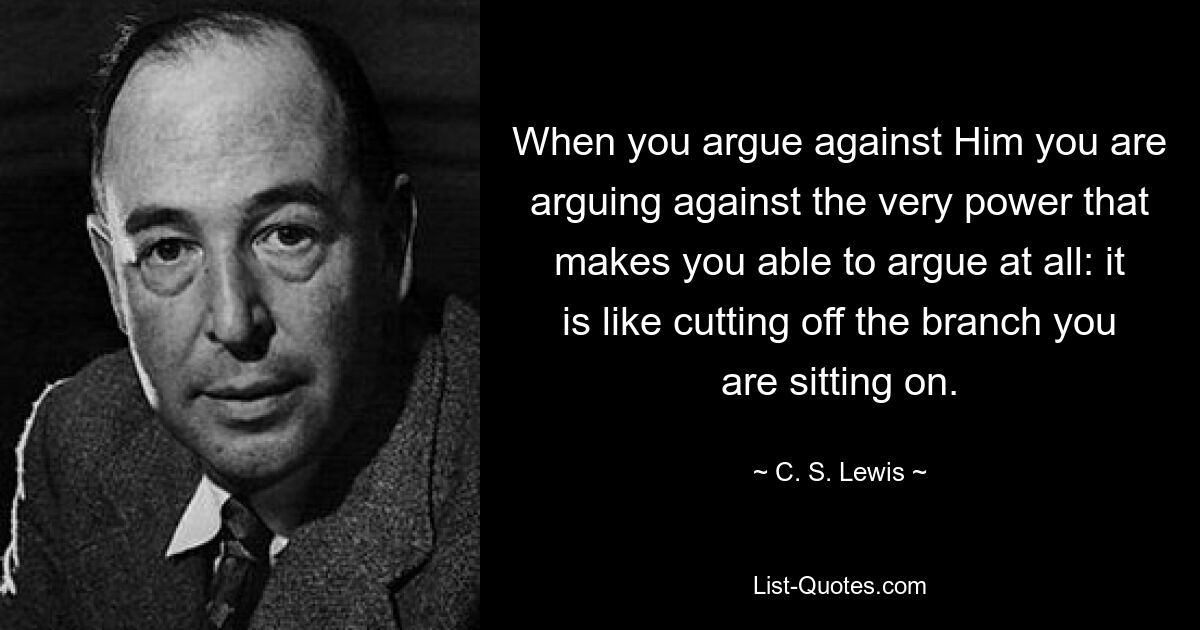 When you argue against Him you are arguing against the very power that makes you able to argue at all: it is like cutting off the branch you are sitting on. — © C. S. Lewis