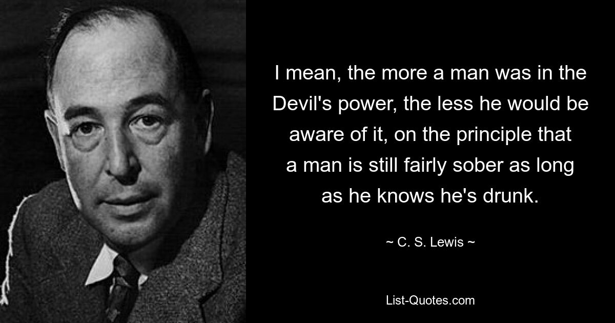 I mean, the more a man was in the Devil's power, the less he would be aware of it, on the principle that a man is still fairly sober as long as he knows he's drunk. — © C. S. Lewis