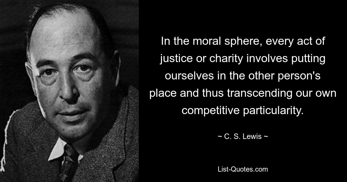 In the moral sphere, every act of justice or charity involves putting ourselves in the other person's place and thus transcending our own competitive particularity. — © C. S. Lewis