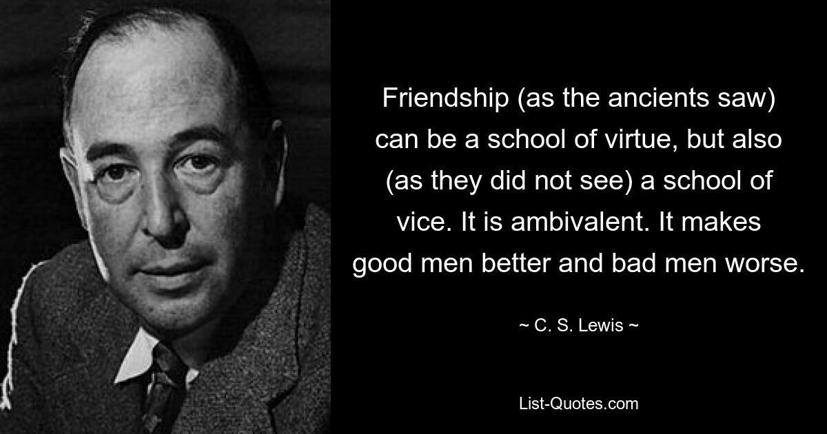 Friendship (as the ancients saw) can be a school of virtue, but also (as they did not see) a school of vice. It is ambivalent. It makes good men better and bad men worse. — © C. S. Lewis