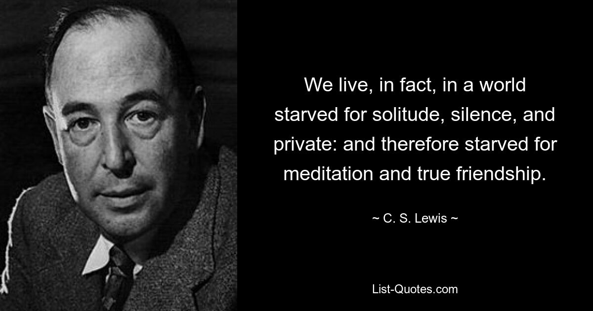 We live, in fact, in a world starved for solitude, silence, and private: and therefore starved for meditation and true friendship. — © C. S. Lewis