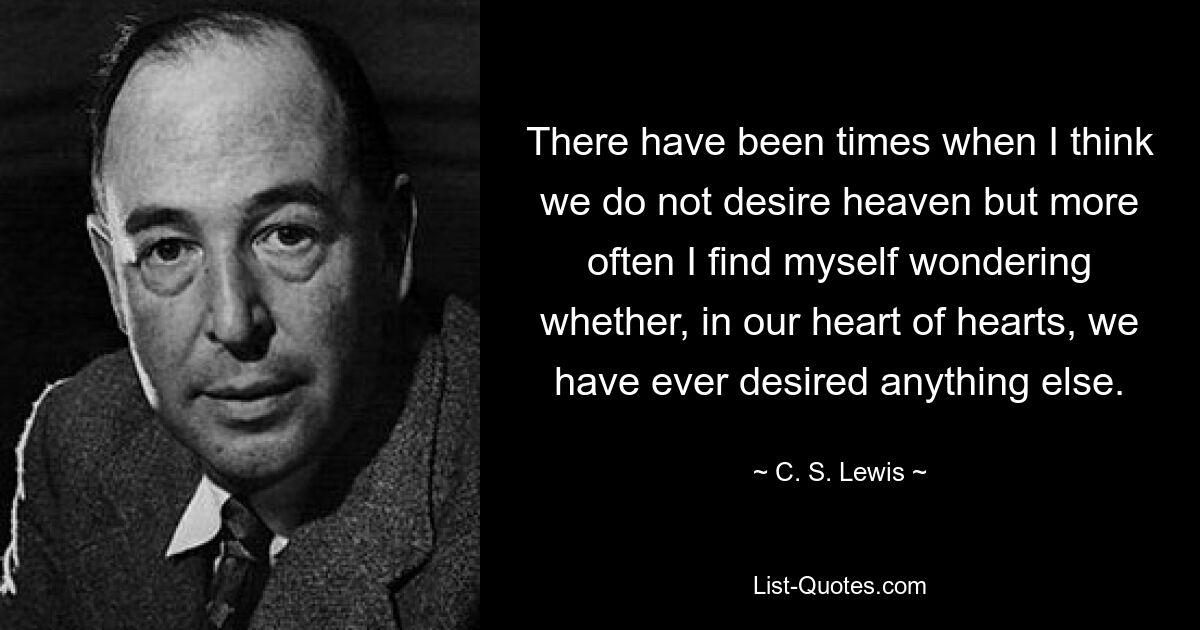 There have been times when I think we do not desire heaven but more often I find myself wondering whether, in our heart of hearts, we have ever desired anything else. — © C. S. Lewis